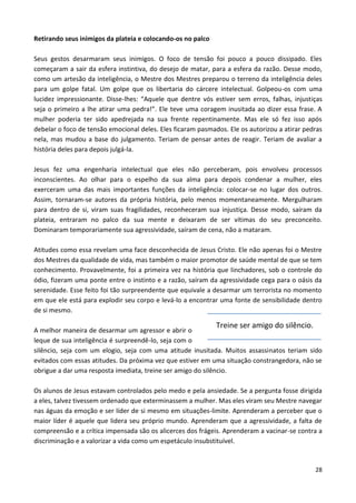 28
Retirando seus inimigos da plateia e colocando-os no palco
Seus gestos desarmaram seus inimigos. O foco de tensão foi pouco a pouco dissipado. Eles
começaram a sair da esfera instintiva, do desejo de matar, para a esfera da razão. Desse modo,
como um artesão da inteligência, o Mestre dos Mestres preparou o terreno da inteligência deles
para um golpe fatal. Um golpe que os libertaria do cárcere intelectual. Golpeou-os com uma
lucidez impressionante. Disse-lhes: “Aquele que dentre vós estiver sem erros, falhas, injustiças
seja o primeiro a lhe atirar uma pedra!”. Ele teve uma coragem inusitada ao dizer essa frase. A
mulher poderia ter sido apedrejada na sua frente repentinamente. Mas ele só fez isso após
debelar o foco de tensão emocional deles. Eles ficaram pasmados. Ele os autorizou a atirar pedras
nela, mas mudou a base do julgamento. Teriam de pensar antes de reagir. Teriam de avaliar a
história deles para depois julgá-la.
Jesus fez uma engenharia intelectual que eles não perceberam, pois envolveu processos
inconscientes. Ao olhar para o espelho da sua alma para depois condenar a mulher, eles
exerceram uma das mais importantes funções da inteligência: colocar-se no lugar dos outros.
Assim, tornaram-se autores da própria história, pelo menos momentaneamente. Mergulharam
para dentro de si, viram suas fragilidades, reconheceram sua injustiça. Desse modo, saíram da
plateia, entraram no palco da sua mente e deixaram de ser vítimas do seu preconceito.
Dominaram temporariamente sua agressividade, saíram de cena, não a mataram.
Atitudes como essa revelam uma face desconhecida de Jesus Cristo. Ele não apenas foi o Mestre
dos Mestres da qualidade de vida, mas também o maior promotor de saúde mental de que se tem
conhecimento. Provavelmente, foi a primeira vez na história que linchadores, sob o controle do
ódio, fizeram uma ponte entre o instinto e a razão, saíram da agressividade cega para o oásis da
serenidade. Esse feito foi tão surpreendente que equivale a desarmar um terrorista no momento
em que ele está para explodir seu corpo e levá-lo a encontrar uma fonte de sensibilidade dentro
de si mesmo.
A melhor maneira de desarmar um agressor e abrir o
leque de sua inteligência é surpreendê-lo, seja com o
silêncio, seja com um elogio, seja com uma atitude inusitada. Muitos assassinatos teriam sido
evitados com essas atitudes. Da próxima vez que estiver em uma situação constrangedora, não se
obrigue a dar uma resposta imediata, treine ser amigo do silêncio.
Os alunos de Jesus estavam controlados pelo medo e pela ansiedade. Se a pergunta fosse dirigida
a eles, talvez tivessem ordenado que exterminassem a mulher. Mas eles viram seu Mestre navegar
nas águas da emoção e ser líder de si mesmo em situações-limite. Aprenderam a perceber que o
maior líder é aquele que lidera seu próprio mundo. Aprenderam que a agressividade, a falta de
compreensão e a crítica impensada são os alicerces dos frágeis. Aprenderam a vacinar-se contra a
discriminação e a valorizar a vida como um espetáculo insubstituível.
Treine ser amigo do silêncio.
 