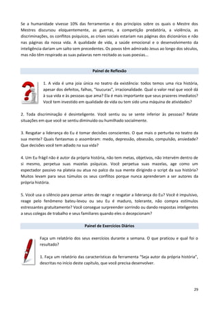 29
Se a humanidade vivesse 10% das ferramentas e dos princípios sobre os quais o Mestre dos
Mestres discursou eloquentemente, as guerras, a competição predatória, a violência, as
discriminações, os conflitos psíquicos, as crises sociais estariam nas páginas dos dicionários e não
nas páginas da nossa vida. A qualidade de vida, a saúde emocional e o desenvolvimento da
inteligência dariam um salto sem precedentes. Os povos têm admirado Jesus ao longo dos séculos,
mas não têm respirado as suas palavras nem recitado as suas poesias...
Painel de Reflexão
1. A vida é uma joia única no teatro da existência: todos temos uma rica história,
apesar dos defeitos, falhas, “loucuras”, irracionalidade. Qual o valor real que você dá
à sua vida e às pessoas que ama? Ela é mais importante que seus prazeres imediatos?
Você tem investido em qualidade de vida ou tem sido uma máquina de atividades?
2. Toda discriminação é desinteligente. Você sentiu ou se sente inferior às pessoas? Relate
situações em que você se sentiu diminuído ou humilhado socialmente.
3. Resgatar a liderança do Eu é tomar decisões conscientes. O que mais o perturba no teatro da
sua mente? Quais fantasmas o assombram: medo, depressão, obsessão, compulsão, ansiedade?
Que decisões você tem adiado na sua vida?
4. Um Eu frágil não é autor da própria história, não tem metas, objetivos, não intervém dentro de
si mesmo, perpetua suas mazelas psíquicas. Você perpetua suas mazelas, age como um
espectador passivo na plateia ou atua no palco da sua mente dirigindo o script da sua história?
Muitos levam para seus túmulos os seus conflitos porque nunca aprenderam a ser autores da
própria história.
5. Você usa o silêncio para pensar antes de reagir e resgatar a liderança do Eu? Você é impulsivo,
reage pelo fenômeno bateu-levou ou seu Eu é maduro, tolerante, não compra estímulos
estressantes gratuitamente? Você consegue surpreender sorrindo ou dando respostas inteligentes
a seus colegas de trabalho e seus familiares quando eles o decepcionam?
Painel de Exercícios Diários
Faça um relatório dos seus exercícios durante a semana. O que praticou e qual foi o
resultado?
1. Faça um relatório das características da ferramenta “Seja autor da própria história”,
descritas no início deste capítulo, que você precisa desenvolver.
 