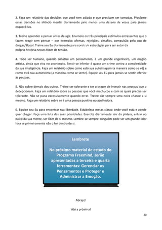 30
2. Faça um relatório das decisões que você tem adiado e que precisam ser tomadas. Proclame
essas decisões no silêncio mental diariamente pelo menos uma dezena de vezes para jamais
esquecê-las.
3. Treine aprender a pensar antes de agir. Enumere os três principais estímulos estressantes que o
fazem reagir sem pensar – por exemplo: ofensas, rejeições, desafios, compulsão pelo uso de
drogas/álcool. Treine seu Eu diariamente para construir estratégias para ser autor da
própria história nesses focos de tensão.
4. Todo ser humano, quando constrói um pensamento, é um grande engenheiro, um magno
artista, ainda que viva no anonimato. Sentir-se inferior é quase um crime contra a complexidade
da sua inteligência. Faça um relatório sobre como está sua autoimagem (a maneira como se vê) e
como está sua autoestima (a maneira como se sente). Equipe seu Eu para jamais se sentir inferior
às pessoas.
5. Não cobre demais dos outros. Treine ser tolerante e ter o prazer de investir nas pessoas que o
decepcionam. Faça um relatório sobre as pessoas que você machucou e com as quais precisa ser
tolerante. Não se puna excessivamente quando errar. Treine dar sempre uma nova chance a si
mesmo. Faça um relatório sobre se é uma pessoa punitiva ou acolhedora.
6. Equipe seu Eu para encontrar sua liberdade. Estabeleça metas claras: onde você está e aonde
quer chegar. Faça uma lista das suas prioridades. Exercite diariamente sair da plateia, entrar no
palco da sua mente, ser líder de si mesmo. Lembre-se sempre: ninguém pode ser um grande líder
fora se primeiramente não o for dentro de si.
Abraço!
Até a próxima!
Lembrete
No próximo material de estudo do
Programa Freemind, serão
apresentadas a terceira e quarta
ferramentas: Gerenciar os
Pensamentos e Proteger e
Administrar a Emoção.
 