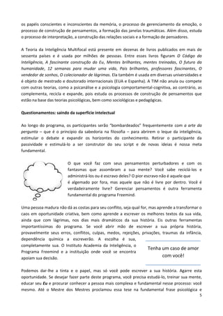 5
os papéis conscientes e inconscientes da memória, o processo de gerenciamento da emoção, o
processo de construção de pensamentos, a formação das janelas traumáticas. Além disso, estuda
o processo de interpretação, a construção das relações sociais e a formação de pensadores.
A Teoria da Inteligência Multifocal está presente em dezenas de livros publicados em mais de
sessenta países e é usada por milhões de pessoas. Entre esses livros figuram O Código da
Inteligência, A fascinante construção do Eu, Mentes brilhantes, mentes treinadas, O futuro da
humanidade, 12 semanas para mudar uma vida, Pais brilhantes, professores fascinantes, O
vendedor de sonhos, O colecionador de lágrimas. Ela também é usada em diversas universidades e
é objeto de mestrado e doutorado internacionais (EUA e Espanha). A TIM não anula ou compete
com outras teorias, como a psicanálise e a psicologia comportamental-cognitiva, ao contrário, as
complementa, recicla e expande, pois estuda os processos de construção de pensamentos que
estão na base das teorias psicológicas, bem como sociológicas e pedagógicas.
Questionamentos: saindo da superfície intelectual
Ao longo do programa, os participantes serão “bombardeados” frequentemente com a arte da
pergunta – que é o princípio da sabedoria na filosofia – para abrirem o leque da inteligência,
estimular o debate e expandir os horizontes do conhecimento. Retirar o participante da
passividade e estimulá-lo a ser construtor do seu script e de novas ideias é nossa meta
fundamental.
O que você faz com seus pensamentos perturbadores e com os
fantasmas que assombram a sua mente? Você sabe reciclá-los e
administrá-los ou é escravo deles? O pior escravo não é aquele que
é algemado por fora, mas aquele que não é livre por dentro. Você é
verdadeiramente livre? Gerenciar pensamentos é outra ferramenta
fundamental do programa Freemind.
Uma pessoa madura não dá as costas para seu conflito, seja qual for, mas aprende a transformar o
caos em oportunidade criativa, bem como aprende a escrever os melhores textos da sua vida,
ainda que com lágrimas, nos dias mais dramáticos da sua história. Eis outras ferramentas
importantíssimas do programa. Se você abrir mão de escrever a sua própria história,
provavelmente seus erros, conflitos, culpas, medos, rejeições, privações, traumas da infância,
dependência química a escreverão. A escolha é sua,
completamente sua. O Instituto Academia da Inteligência, o
Programa Freemind e a instituição onde você se encontra
apoiam sua decisão.
Podemos dar-lhe a tinta e o papel, mas só você pode escrever a sua história. Agarre esta
oportunidade. Se desejar fazer parte deste programa, você precisa estudá-lo, treinar sua mente,
educar seu Eu e procurar conhecer a pessoa mais complexa e fundamental nesse processo: você
mesmo. Até o Mestre dos Mestres proclamou essa tese na fundamental frase psicológica e
Tenha um caso de amor
com você!
 