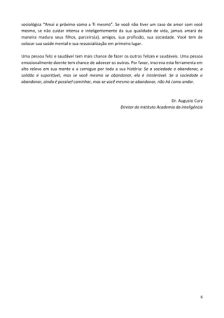 6
sociológica “Amai o próximo como a Ti mesmo”. Se você não tiver um caso de amor com você
mesmo, se não cuidar intensa e inteligentemente da sua qualidade de vida, jamais amará de
maneira madura seus filhos, parceiro(a), amigos, sua profissão, sua sociedade. Você tem de
colocar sua saúde mental e sua ressocialização em primeiro lugar.
Uma pessoa feliz e saudável tem mais chance de fazer os outros felizes e saudáveis. Uma pessoa
emocionalmente doente tem chance de adoecer os outros. Por favor, inscreva esta ferramenta em
alto relevo em sua mente e a carregue por toda a sua história: Se a sociedade o abandonar, a
solidão é suportável, mas se você mesmo se abandonar, ela é intolerável. Se a sociedade o
abandonar, ainda é possível caminhar, mas se você mesmo se abandonar, não há como andar.
Dr. Augusto Cury
Diretor do Instituto Academia da inteligência
 