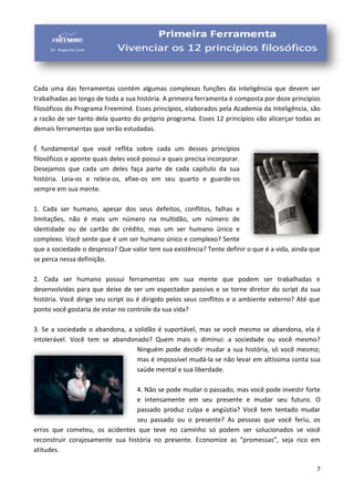 7
Cada uma das ferramentas contém algumas complexas funções da inteligência que devem ser
trabalhadas ao longo de toda a sua história. A primeira ferramenta é composta por doze princípios
filosóficos do Programa Freemind. Esses princípios, elaborados pela Academia da Inteligência, são
a razão de ser tanto dela quanto do próprio programa. Esses 12 princípios vão alicerçar todas as
demais ferramentas que serão estudadas.
É fundamental que você reflita sobre cada um desses princípios
filosóficos e aponte quais deles você possui e quais precisa incorporar.
Desejamos que cada um deles faça parte de cada capítulo da sua
história. Leia-os e releia-os, afixe-os em seu quarto e guarde-os
sempre em sua mente.
1. Cada ser humano, apesar dos seus defeitos, conflitos, falhas e
limitações, não é mais um número na multidão, um número de
identidade ou de cartão de crédito, mas um ser humano único e
complexo. Você sente que é um ser humano único e complexo? Sente
que a sociedade o despreza? Que valor tem sua existência? Tente definir o que é a vida, ainda que
se perca nessa definição.
2. Cada ser humano possui ferramentas em sua mente que podem ser trabalhadas e
desenvolvidas para que deixe de ser um espectador passivo e se torne diretor do script da sua
história. Você dirige seu script ou é dirigido pelos seus conflitos e o ambiente externo? Até que
ponto você gostaria de estar no controle da sua vida?
3. Se a sociedade o abandona, a solidão é suportável, mas se você mesmo se abandona, ela é
intolerável. Você tem se abandonado? Quem mais o diminui: a sociedade ou você mesmo?
Ninguém pode decidir mudar a sua história, só você mesmo;
mas é impossível mudá-la se não levar em altíssima conta sua
saúde mental e sua liberdade.
4. Não se pode mudar o passado, mas você pode investir forte
e intensamente em seu presente e mudar seu futuro. O
passado produz culpa e angústia? Você tem tentado mudar
seu passado ou o presente? As pessoas que você feriu, os
erros que cometeu, os acidentes que teve no caminho só podem ser solucionados se você
reconstruir corajosamente sua história no presente. Economize as “promessas”, seja rico em
atitudes.
 