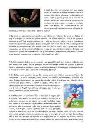 8
5. Você deve ter um romance com sua própria
história e saber que a melhor maneira de ter esse
romance é investir na felicidade e no bem estar dos
outros. Você é egoísta, pensa em si mesmo em
primeiro lugar? Seu mecanismo de recompensa é
imediato, ou seja, procura o prazer a qualquer
custo, sem pensar nas consequências do seu
comportamento? Preocupa-se com a felicidade das
pessoas que ama? Essa preocupação é teórica ou real?
6. Os fortes são especialistas em agradecer, os frágeis, em reclamar. Os fortes são hábeis em
elogiar, os frágeis são peritos em apontar defeitos. Que tipo de especialista você é: em agradecer
ou em reclamar? Você agradece pelo ar que respira, os alimentos sobre a mesa, o coração que
pulsa incansavelmente, as pessoas que se preocupam com você? Você é uma pessoa agradável,
aproveita as oportunidades para elogiar cada um que o rodeia? Ou é intolerante, chato,
entediante, um perito em ver defeitos nos outros, um especialista em reclamar de tudo e de
todos? Sabia que reclamar em excesso é um grave defeito da personalidade, uma bomba contra o
prazer de viver, pois aumenta os níveis de exigência para ser feliz?
7. Os fortes apostam tudo o que têm naqueles que pouco têm, os frágeis excluem e não dão uma
nova chance aos outros. Você é generoso ou punitivo? Cobra demais dos outros? As pessoas
maduras não desistem daqueles a quem amam, por mais que os decepcionem. Jamais abandonam
os feridos no caminho. Seja sincero: de quem você já desistiu?
8. Os fortes nunca desistem de si, dão sempre uma nova chance para si; os frágeis são
conformistas. Os fortes tropeçam, caem, falham, são vaiados, desacreditados, excluídos, mas
nunca desistem de reescrever sua história. Desistir não está no dicionário de suas vidas. Os frágeis
aceitam tudo passivamente, se acham incapazes, vítimas de seu
conflito, creem que são imutáveis. Quanto a este princípio filosófico,
você é forte ou frágil? Você elabora estratégias para mudar sua
história emocional, social e profissional?
9. Os fortes usam seu sofrimento para se construir, os frágeis, para
se destruir. Os fortes não são heróis nem perfeitos. Eles choram, se
perturbam e sentem que em alguns momentos lhes faltam forças
para continuar, mas têm uma característica fundamental: usam seu
sofrimento para se construir e não para se destruir. Usam abusos
sexuais, humilhações sociais, conflitos com os pais, privações
financeiras, abandono, perda de pessoas queridas, derrotas, traições, enfim, todos os tipos de
sofrimentos, que porventura vivenciaram, não para se envergonhar, punir-se, fugir do mundo ou
odiá-lo, mas para escrever os capítulos mais importantes da sua história. Na infância, eles não
tinham ferramentas para se reconstruir; na vida adulta, não abrem mão delas, as procuram como
 