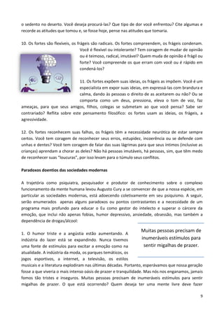 9
o sedento no deserto. Você deseja procurá-las? Que tipo de dor você enfrentou? Cite algumas e
recorde as atitudes que tomou e, se fosse hoje, pense nas atitudes que tomaria.
10. Os fortes são flexíveis, os frágeis são radicais. Os fortes compreendem, os frágeis condenam.
Você é flexível ou intolerante? Tem coragem de mudar de opinião
ou é teimoso, radical, imutável? Quem muda de opinião é frágil ou
forte? Você compreende os que erram com você ou é rápido em
condená-los?
11. Os fortes expõem suas ideias, os frágeis as impõem. Você é um
especialista em expor suas ideias, em expressá-las com brandura e
calma, dando às pessoas o direito de as aceitarem ou não? Ou se
comporta como um deus, pressiona, eleva o tom de voz, faz
ameaças, para que seus amigos, filhos, colegas se submetam ao que você pensa? Sabe ser
contrariado? Reflita sobre este pensamento filosófico: os fortes usam as ideias, os frágeis, a
agressividade.
12. Os fortes reconhecem suas falhas, os frágeis têm a necessidade neurótica de estar sempre
certos. Você tem coragem de reconhecer seus erros, estupidez, incoerência ou se defende com
unhas e dentes? Você tem coragem de falar das suas lágrimas para que seus íntimos (inclusive as
crianças) aprendam a chorar as deles? Não há pessoas imutáveis, há pessoas, sim, que têm medo
de reconhecer suas “loucuras”, por isso levam para o túmulo seus conflitos.
Paradoxos doentios das sociedades modernas
A trajetória como psiquiatra, pesquisador e produtor de conhecimento sobre o complexo
funcionamento da mente humana levou Augusto Cury a se convencer de que a nossa espécie, em
particular as sociedades modernas, está adoecendo coletivamente em seu psiquismo. A seguir,
serão enumerados apenas alguns paradoxos ou pontos contrastantes e a necessidade de um
programa mais profundo para educar o Eu como gestor do intelecto e superar o cárcere da
emoção, que inclui não apenas fobias, humor depressivo, ansiedade, obsessão, mas também a
dependência de drogas/álcool:
1. O humor triste e a angústia estão aumentando. A
indústria do lazer está se expandindo. Nunca tivemos
uma fonte de estímulos para excitar a emoção como na
atualidade. A indústria da moda, os parques temáticos, os
jogos esportivos, a internet, a televisão, os estilos
musicais e a literatura explodiram nas últimas décadas. Portanto, esperávamos que nossa geração
fosse a que viveria o mais intenso oásis de prazer e tranquilidade. Mas nós nos enganamos, jamais
fomos tão tristes e inseguros. Muitas pessoas precisam de inumeráveis estímulos para sentir
migalhas de prazer. O que está ocorrendo? Quem deseja ter uma mente livre deve fazer
Muitas pessoas precisam de
inumeráveis estímulos para
sentir migalhas de prazer.
 
