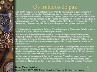 Os tratados de paz  Em 1919, reuniu-se a Conferência de Paz de Paris, para a qual somente a Rússia não foi convidada. Todavia, em vez de discussões amplas e abertas entre todos os envolvidos na Grande Guerra (nome dado ao conflito de 1914-18 até 1939, quando começou a II Guerra Mundial), os tratados de paz foram elaborados pelos Três Grandes – Wilson, dos EUA; Lloyd George, da Grã-Bretanha; Clemenceau, da França – e impostos aos países vencidos. O tratado mais importante foi o de Versalhes, que a Alemanha foi obrigada a assinar. Eis suas cláusulas mais importantes: A Alemanha foi considerada a única responsável pela eclosão da guerra. Foram perdidas todas as colônias e vários territórios alemães na Europa (principais: a Alsácia-Lorena, restituída à França; o Corredor Polonês, que dividiu a Alemanha em duas partes; o porto de Danzig, transformado em cidade-livre). Limitações militares: proibição do serviço militar obrigatório e da produção de aviões de combate, tanques, canhões gigantes, navios de guerra de grande porte e submarinos, além da limitação do exército alemão a 100 mil homens. Pagamento de pesadíssimas reparações de guerra. As duras (e injustas) condições do Tratado de Versalhes geraram entre os alemães um profundo ressentimento, responsável em grande parte pela ascensão de Hitler ao poder– o que acabaria levando à II Guerra Mundial. Texto: Curso Objetivo Copyright © 1997-2008 Curso Objetivo. Todos os direitos reservados. 