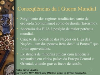 Conseqüências da I Guerra Mundial  Surgimento dos regimes totalitários, tanto de esquerda (comunismo) como de direita (fascismo).  Ascensão dos EUA à posição de maior potência mundial.  Criação da Sociedade das Nações ou Liga das Nações – um dos poucos itens dos “14 Pontos” que foram aproveitados.  Existência de minorias étnicas com tendência separatista em vários países da Europa Central e Oriental, criando graves focos de tensão.  Texto: Curso Objetivo Copyright © 1997-2008 Curso Objetivo. Todos os direitos reservados. 