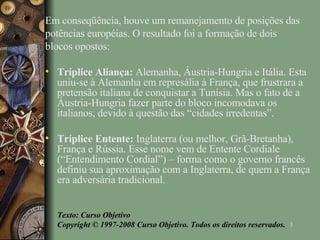 Em conseqüência, houve um remanejamento de posições das potências européias. O resultado foi a formação de dois blocos opostos: Tríplice Aliança:  Alemanha, Áustria-Hungria e Itália. Esta uniu-se à Alemanha em represália à França, que frustrara a pretensão italiana de conquistar a Tunísia. Mas o fato de a Áustria-Hungria fazer parte do bloco incomodava os italianos, devido à questão das “cidades irredentas”. Tríplice Entente:  Inglaterra (ou melhor, Grã-Bretanha), França e Rússia. Esse nome vem de Entente Cordiale (“Entendimento Cordial”) – forma como o governo francês definiu sua aproximação com a Inglaterra, de quem a França era adversária tradicional. Texto: Curso Objetivo Copyright © 1997-2008 Curso Objetivo. Todos os direitos reservados. 