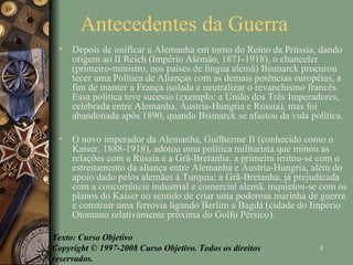 Antecedentes da Guerra Depois de unificar a Alemanha em torno do Reino da Prússia, dando origem ao II Reich (Império Alemão, 1871-1918), o chanceler (primeiro-ministro, nos países de língua alemã) Bismarck procurou tecer uma Política de Alianças com as demais potências européias, a fim de manter a França isolada e neutralizar o revanchismo francês. Essa política teve sucesso (exemplo: a União dos Três Imperadores, celebrada entre Alemanha, Áustria-Hungria e Rússia), mas foi abandonada após 1890, quando Bismarck se afastou da vida política. O novo imperador da Alemanha, Guilherme II (conhecido como o Kaiser, 1888-1918), adotou uma política militarista que minou as relações com a Rússia e a Grã-Bretanha: a primeira irritou-se com o estreitamento da aliança entre Alemanha e Áustria-Hungria, além do apoio dado pelos alemães à Turquia; a Grã-Bretanha, já prejudicada com a concorrência industrial e comercial alemã, inquietou-se com os planos do Kaiser no sentido de criar uma poderosa marinha de guerra e construir uma ferrovia ligando Berlim a Bagdá (cidade do Império Otomano relativamente próxima do Golfo Pérsico). Texto: Curso Objetivo Copyright © 1997-2008 Curso Objetivo. Todos os direitos reservados. 