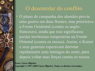 O desenrolar do conflito  O plano de campanha dos alemães previa uma guerra em duas frentes; mas priorizava a Frente Ocidental (contra os anglo-franceses), ainda que isso significasse perdas territoriais temporárias na Frente Oriental (contra os russos). Assim, o Kaiser e seus generais esperavam derrotar rapidamente seus inimigos do oeste, para depois voltar suas forças contra os russos. Texto: Curso Objetivo Copyright © 1997-2008 Curso Objetivo. Todos os direitos reservados. 
