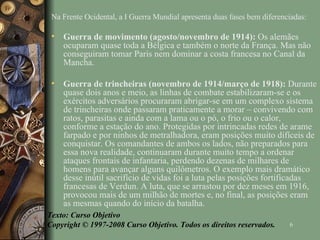 Na Frente Ocidental, a I Guerra Mundial apresenta duas fases bem diferenciadas: Guerra de movimento (agosto/novembro de 1914):  Os alemães ocuparam quase toda a Bélgica e também o norte da França. Mas não conseguiram tomar Paris nem dominar a costa francesa no Canal da Mancha. Guerra de trincheiras (novembro de 1914/março de 1918):  Durante quase dois anos e meio, as linhas de combate estabilizaram-se e os exércitos adversários procuraram abrigar-se em um complexo sistema de trincheiras onde passaram praticamente a morar – convivendo com ratos, parasitas e ainda com a lama ou o pó, o frio ou o calor, conforme a estação do ano. Protegidas por intrincadas redes de arame farpado e por ninhos de metralhadora, eram posições muito difíceis de conquistar. Os comandantes de ambos os lados, não preparados para essa nova realidade, continuaram durante muito tempo a ordenar ataques frontais de infantaria, perdendo dezenas de milhares de homens para avançar alguns quilômetros. O exemplo mais dramático desse inútil sacrifício de vidas foi a luta pelas posições fortificadas francesas de Verdun. A luta, que se arrastou por dez meses em 1916, provocou mais de um milhão de mortes e, no final, as posições eram as mesmas quando do início da batalha. Texto: Curso Objetivo Copyright © 1997-2008 Curso Objetivo. Todos os direitos reservados. 