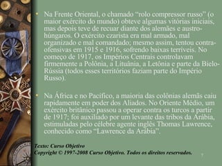 Na Frente Oriental, o chamado “rolo compressor russo” (o maior exército do mundo) obteve algumas vitórias iniciais, mas depois teve de recuar diante dos alemães e austro-húngaros. O exército czarista era mal armado, mal organizado e mal comandado; mesmo assim, tentou contra-ofensivas em 1915 e 1916, sofrendo baixas terríveis. No começo de 1917, os Impérios Centrais controlavam firmemente a Polônia, a Lituânia, a Letônia e parte da Bielo-Rússia (todos esses territórios faziam parte do Império Russo). Na África e no Pacífico, a maioria das colônias alemãs caiu rapidamente em poder dos Aliados. No Oriente Médio, um exército britânico passou a operar contra os turcos a partir de 1917; foi auxiliado por um levante das tribos da Arábia, estimuladas pelo célebre agente inglês Thomas Lawrence, conhecido como “Lawrence da Arábia”. Texto: Curso Objetivo Copyright © 1997-2008 Curso Objetivo. Todos os direitos reservados. 
