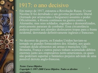 1917: o ano decisivo  Em março de 1917, estourou a Revolução Russa. O czar Nicolau II foi derrubado e um governo provisório liberal (formado por aristocratas e burgueses) assumiu o poder. Oficialmente, a Rússia continuou na guerra contra a Alemanha; mas seus soldados, esgotados e desmoralizados, praticamente pararam de combater. Essa circunstância poderia permitir aos alemães deslocarem tropas para a frente ocidental, derrotando definitivamente ingleses e franceses. No decorrer da guerra, os Estados Unidos haviam-se tornado os grandes fornecedores dos Aliados, aos quais vendiam desde alimentos até armas e munições. Grã-Bretanha, França e outros países tinham acumulado débitos enormes junto aos empresários norte-americanos, os quais não poderiam suportar o fantástico prejuízo advindo de uma possível derrota anglo-francesa. Texto: Curso Objetivo Copyright © 1997-2008 Curso Objetivo. Todos os direitos reservados. 