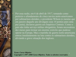 Por essa razão, em 6 de abril de 1917, tomando como pretexto o afundamento de cinco navios norte-americanos por submarinos alemães, o presidente Wilson (o mesmo que em janeiro daquele ano divulgara seus 14 pontos para uma paz justa), declarou guerra aos Impérios Centrais. Como o país não tinha serviço militar obrigatório, foram necessários dez meses para treinar um enorme exército que pudesse operar na Europa. Mas a marinha de guerra norte-americana entrou imediatamente na luta contra os submarinos alemães, aliviando a grave situação dos ingleses. Texto: Curso Objetivo Copyright © 1997-2008 Curso Objetivo. Todos os direitos reservados. 