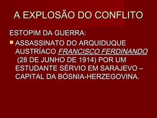 A EXPLOSÃO DO CONFLITOA EXPLOSÃO DO CONFLITO
ESTOPIM DA GUERRA:ESTOPIM DA GUERRA:
 ASSASSINATO DO ARQUIDUQUEASSASSINATO DO ARQUIDUQUE
AUSTRÍACOAUSTRÍACO FRANCISCO FERDINANDOFRANCISCO FERDINANDO
(28 DE JUNHO DE 1914) POR UM(28 DE JUNHO DE 1914) POR UM
ESTUDANTE SÉRVIO EM SARAJEVO –ESTUDANTE SÉRVIO EM SARAJEVO –
CAPITAL DA BÓSNIA-HERZEGOVINA.CAPITAL DA BÓSNIA-HERZEGOVINA.
 