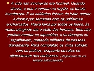  A vida nas trincheiras era horrível. QuandoA vida nas trincheiras era horrível. Quando
chovia, o que é comum na região, os túneischovia, o que é comum na região, os túneis
inundavam. E os soldados tinham de lutar, comerinundavam. E os soldados tinham de lutar, comer
e dormir por semanas com os uniformese dormir por semanas com os uniformes
encharcados. Havia lama por todos os lados, àsencharcados. Havia lama por todos os lados, às
vezes atingindo até o peito dos homens. Eles nãovezes atingindo até o peito dos homens. Eles não
podiam manter-se aquecidos, e as doenças sepodiam manter-se aquecidos, e as doenças se
espalhavam, matando milhares de pessoasespalhavam, matando milhares de pessoas
diariamente. Para completar, os vivos sofriamdiariamente. Para completar, os vivos sofriam
com os piolhos, enquanto os ratos secom os piolhos, enquanto os ratos se
alimentavam dos cadáveres.alimentavam dos cadáveres. ( depoimento de um( depoimento de um
soldado entrincheirado)soldado entrincheirado)
 