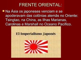 FRENTE ORIENTAL:FRENTE ORIENTAL:
 Na Ásia os japoneses venciam e seNa Ásia os japoneses venciam e se
apoderavam das colônias alemãs no Oriente:apoderavam das colônias alemãs no Oriente:
Tsingtao, na China, as Ilhas Marianas,Tsingtao, na China, as Ilhas Marianas,
Carolinas e Marshall no Oceano Pacífico.Carolinas e Marshall no Oceano Pacífico.
 