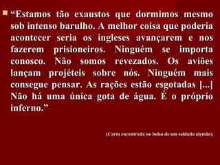  ““Estamos tão exaustos que dormimos mesmoEstamos tão exaustos que dormimos mesmo
sob intenso barulho. A melhor coisa que poderiasob intenso barulho. A melhor coisa que poderia
acontecer seria os ingleses avançarem e nosacontecer seria os ingleses avançarem e nos
fazerem prisioneiros. Ninguém se importafazerem prisioneiros. Ninguém se importa
conosco. Não somos revezados. Os aviõesconosco. Não somos revezados. Os aviões
lançam projéteis sobre nós. Ninguém maislançam projéteis sobre nós. Ninguém mais
consegue pensar. As rações estão esgotadas [...]consegue pensar. As rações estão esgotadas [...]
Não há uma única gota de água. É o próprioNão há uma única gota de água. É o próprio
inferno.”inferno.”
(Carta encontrada no bolso de um soldado alemão).(Carta encontrada no bolso de um soldado alemão).
 