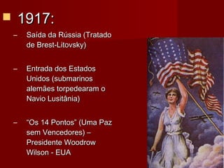  1917:1917:
– Saída da Rússia (TratadoSaída da Rússia (Tratado
de Brest-Litovsky)de Brest-Litovsky)
– Entrada dos EstadosEntrada dos Estados
Unidos (submarinosUnidos (submarinos
alemães torpedearam oalemães torpedearam o
Navio Lusitânia)Navio Lusitânia)
– ““Os 14 Pontos” (Uma PazOs 14 Pontos” (Uma Paz
sem Vencedores) –sem Vencedores) –
Presidente WoodrowPresidente Woodrow
Wilson - EUAWilson - EUA
 