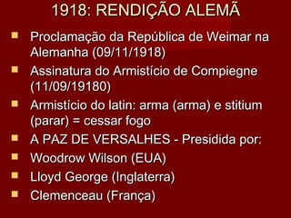 1918: RENDIÇÃO ALEMÃ1918: RENDIÇÃO ALEMÃ
 Proclamação da República de Weimar naProclamação da República de Weimar na
Alemanha (09/11/1918)Alemanha (09/11/1918)
 Assinatura do Armistício de CompiegneAssinatura do Armistício de Compiegne
(11/09/19180)(11/09/19180)
 Armistício do latin: arma (arma) e stitiumArmistício do latin: arma (arma) e stitium
(parar) = cessar fogo(parar) = cessar fogo
 A PAZ DE VERSALHES - Presidida por:A PAZ DE VERSALHES - Presidida por:
 Woodrow Wilson (EUA)Woodrow Wilson (EUA)
 Lloyd George (Inglaterra)Lloyd George (Inglaterra)
 Clemenceau (França)Clemenceau (França)
 