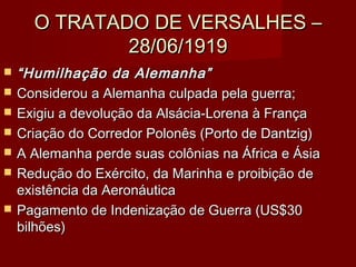 O TRATADO DE VERSALHES –O TRATADO DE VERSALHES –
28/06/191928/06/1919
 ““Humilhação da Alemanha”Humilhação da Alemanha”
 Considerou a Alemanha culpada pela guerra;Considerou a Alemanha culpada pela guerra;
 Exigiu a devolução da Alsácia-Lorena à FrançaExigiu a devolução da Alsácia-Lorena à França
 Criação do Corredor Polonês (Porto de Dantzig)Criação do Corredor Polonês (Porto de Dantzig)
 A Alemanha perde suas colônias na África e ÁsiaA Alemanha perde suas colônias na África e Ásia
 Redução do Exército, da Marinha e proibição deRedução do Exército, da Marinha e proibição de
existência da Aeronáuticaexistência da Aeronáutica
 Pagamento de Indenização de Guerra (US$30Pagamento de Indenização de Guerra (US$30
bilhões)bilhões)
 