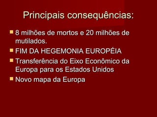Principais consequências:Principais consequências:
 8 milhões de mortos e 20 milhões de8 milhões de mortos e 20 milhões de
mutilados.mutilados.
 FIM DA HEGEMONIA EUROPÉIAFIM DA HEGEMONIA EUROPÉIA
 Transferência do Eixo Econômico daTransferência do Eixo Econômico da
Europa para os Estados UnidosEuropa para os Estados Unidos
 Novo mapa da EuropaNovo mapa da Europa
 