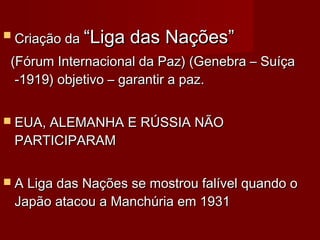  Criação daCriação da “Liga das Nações”“Liga das Nações”
(Fórum Internacional da Paz) (Genebra – Suíça(Fórum Internacional da Paz) (Genebra – Suíça
-1919) objetivo – garantir a paz.-1919) objetivo – garantir a paz.
 EUA, ALEMANHA E RÚSSIA NÃOEUA, ALEMANHA E RÚSSIA NÃO
PARTICIPARAMPARTICIPARAM
 A Liga das Nações se mostrou falível quando oA Liga das Nações se mostrou falível quando o
Japão atacou a Manchúria em 1931Japão atacou a Manchúria em 1931
 