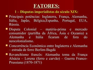 FATORES:FATORES:
1 – Disputas imperialistas do século XIX:1 – Disputas imperialistas do século XIX:
 Principais potências: Inglaterra, França, Alemanha,Principais potências: Inglaterra, França, Alemanha,
Itália, Japão, Bélgica,Espanha, Portugal, EUA,Itália, Japão, Bélgica,Espanha, Portugal, EUA,
Rússia.Rússia.
 Disputa Colonial – matéria-prima e mercadoDisputa Colonial – matéria-prima e mercado
consumidor (partilha da África, Ásia e Oceania) aconsumidor (partilha da África, Ásia e Oceania) a
Alemanha e Itália ficaram de fora doAlemanha e Itália ficaram de fora do
neocolonialismo.neocolonialismo.
 Concorrência Econômica entre Inglaterra e AlemanhaConcorrência Econômica entre Inglaterra e Alemanha
– estrada de ferro Berlim-Bagdá– estrada de ferro Berlim-Bagdá
 Revanchismo francês: Alemanha toma da FrançaRevanchismo francês: Alemanha toma da França
Alsácia – Lorena (ferro e carvão) – Guerra Franco-Alsácia – Lorena (ferro e carvão) – Guerra Franco-
Prussiana (1870-1871)Prussiana (1870-1871)
 