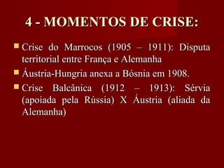 4 - MOMENTOS DE CRISE:4 - MOMENTOS DE CRISE:
 Crise do Marrocos (1905 – 1911): DisputaCrise do Marrocos (1905 – 1911): Disputa
territorial entre França e Alemanhaterritorial entre França e Alemanha
 Áustria-Hungria anexa a Bósnia em 1908.Áustria-Hungria anexa a Bósnia em 1908.
 Crise Balcânica (1912 – 1913): SérviaCrise Balcânica (1912 – 1913): Sérvia
(apoiada pela Rússia) X Áustria (aliada da(apoiada pela Rússia) X Áustria (aliada da
Alemanha)Alemanha)
 
