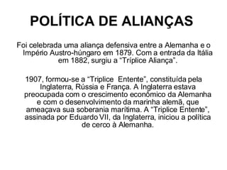 POLÍTICA DE ALIANÇAS   Foi celebrada uma aliança defensiva entre a Alemanha e o Império Austro-húngaro em 1879. Com a entrada da Itália em 1882, surgiu a “Tríplice Aliança”. 1907, formou-se a “Triplice  Entente”, constituída pela Inglaterra, Rússia e França. A Inglaterra estava preocupada com o crescimento econômico da Alemanha e com o desenvolvimento da marinha alemã, que ameaçava sua soberania marítima. A “Triplice Entente”, assinada por Eduardo VII, da Inglaterra, iniciou a política de cerco à Alemanha. 