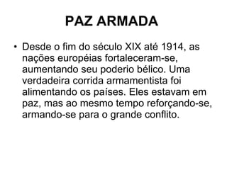 PAZ ARMADA   Desde o fim do século XIX até 1914, as nações européias fortaleceram-se, aumentando seu poderio bélico. Uma verdadeira corrida armamentista foi alimentando os países. Eles estavam em paz, mas ao mesmo tempo reforçando-se, armando-se para o grande conflito. 