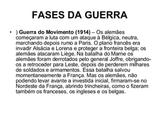 FASES DA GUERRA   )  Guerra do Movimento (1914)  – Os alemães começaram a luta com um ataque à Bélgica, neutra, marchando depois rumo a Paris. O plano francês era invadir Alsácia e Lorena e proteger a fronteira belga; os alemães atacaram Liège. Na batalha do Marne os alemães foram derrotados pelo general Joffre, obrigando-os a retroceder para Leste, depois de perderem milhares de soldados e armamentos. Essa batalha salvou momentaneamente a França. Mas os alemães, não podendo levar avante a investida inicial, firmaram-se no Nordeste da França, abrindo trincheiras, como o fizeram também os franceses, os ingleses e os belgas.  