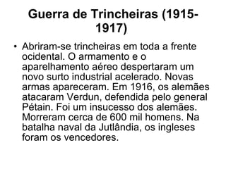 Guerra de Trincheiras (1915-1917)   Abriram-se trincheiras em toda a frente ocidental. O armamento e o aparelhamento aéreo despertaram um novo surto industrial acelerado. Novas armas apareceram. Em 1916, os alemães atacaram Verdun, defendida pelo general Pétain. Foi um insucesso dos alemães. Morreram cerca de 600 mil homens. Na batalha naval da Jutlândia, os ingleses foram os vencedores.  