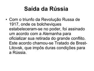 Saída da Rússia   Com o triunfo da Revolução Russa de 1917, onde os bolcheviques estabeleceram-se no poder, foi assinado um acordo com a Alemanha para oficializar sua retirada do grande conflito. Este acordo chamou-se Tratado de Brest-Litovsk, que impôs duras condições para a Rússia.  