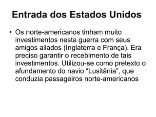 Entrada dos Estados Unidos   Os norte-americanos tinham muito investimentos nesta guerra com seus amigos aliados (Inglaterra e França). Era preciso garantir o recebimento de tais investimentos. Utilizou-se como pretexto o afundamento do navio “Lusitânia”, que conduzia passageiros norte-americanos  