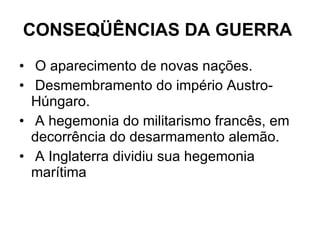 CONSEQÜÊNCIAS DA GUERRA   O aparecimento de novas nações. Desmembramento do império Austro- Húngaro. A hegemonia do militarismo francês, em decorrência do desarmamento alemão. A Inglaterra dividiu sua hegemonia marítima  