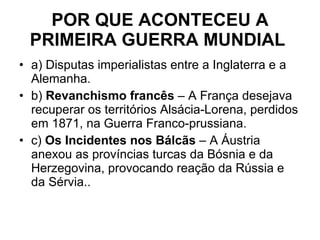 POR QUE ACONTECEU A PRIMEIRA GUERRA MUNDIAL   a) Disputas imperialistas entre a Inglaterra e a Alemanha. b)  Revanchismo francês  – A França desejava recuperar os territórios Alsácia-Lorena, perdidos em 1871, na Guerra Franco-prussiana. c)  Os Incidentes nos Bálcãs  – A Áustria anexou as províncias turcas da Bósnia e da Herzegovina, provocando reação da Rússia e da Sérvia.. 