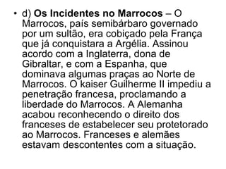 d)  Os Incidentes no Marrocos  – O Marrocos, país semibárbaro governado por um sultão, era cobiçado pela França que já conquistara a Argélia. Assinou acordo com a Inglaterra, dona de Gibraltar, e com a Espanha, que dominava algumas praças ao Norte de Marrocos. O kaiser Guilherme II impediu a penetração francesa, proclamando a liberdade do Marrocos. A Alemanha acabou reconhecendo o direito dos franceses de estabelecer seu protetorado ao Marrocos. Franceses e alemães estavam descontentes com a situação. 