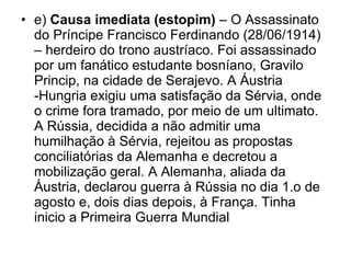 e)  Causa imediata (estopim)  – O Assassinato do Príncipe Francisco Ferdinando (28/06/1914) – herdeiro do trono austríaco. Foi assassinado por um fanático estudante bosníano, Gravilo Princip, na cidade de Serajevo. A Áustria -Hungria exigiu uma satisfação da Sérvia, onde o crime fora tramado, por meio de um ultimato. A Rússia, decidida a não admitir uma humilhação à Sérvia, rejeitou as propostas conciliatórias da Alemanha e decretou a mobilização geral. A Alemanha, aliada da Áustria, declarou guerra à Rússia no dia 1.o de agosto e, dois dias depois, à França. Tinha inicio a Primeira Guerra Mundial 