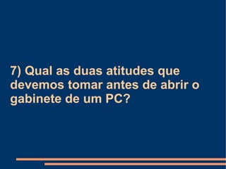 7) Qual as duas atitudes que devemos tomar antes de abrir o gabinete de um PC? 