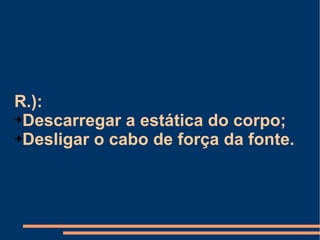 R.):  Descarregar a estática do corpo; Desligar o cabo de força da fonte. 