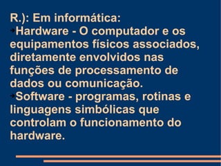 R.): Em informática: Hardware - O computador e os equipamentos físicos associados, diretamente envolvidos nas funções de processamento de dados ou comunicação. Software - programas, rotinas e linguagens simbólicas que controlam o funcionamento do hardware. 