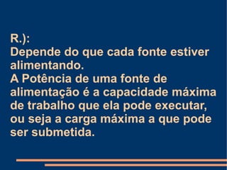 R.):  Depende do que cada fonte estiver alimentando. A Potência de uma fonte de alimentação é a capacidade máxima de trabalho que ela pode executar, ou seja a carga máxima a que pode ser submetida. 
