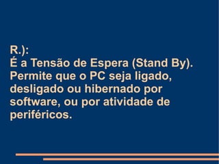 R.):  É a Tensão de Espera (Stand By). Permite que o PC seja ligado,  desligado ou hibernado por software, ou por atividade de periféricos. 