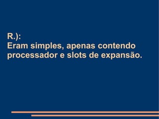 R.):  Eram simples, apenas contendo processador e slots de expansão. 