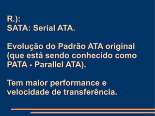 R.):  SATA: Serial ATA. Evolução do Padrão ATA original (que está sendo conhecido como PATA -  Parallel  ATA). Tem maior performance e velocidade de transferência. 