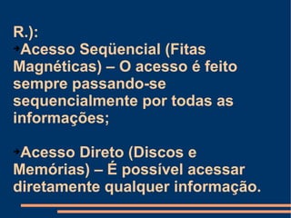R.):  Acesso Seqüencial (Fitas Magnéticas) – O acesso é feito sempre passando-se sequencialmente por todas as informações; Acesso Direto (Discos e Memórias) – É possível acessar diretamente qualquer informação. 