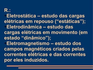 R.:  Eletrostática – estudo das cargas elétricas em repouso (“estáticas”); Eletrodinâmica – estudo das cargas elétricas em movimento (em estado “dinâmico”); Eletromagnetismo – estudo dos campos magnéticos criados pelas correntes elétricas e das correntes por eles induzidos. 