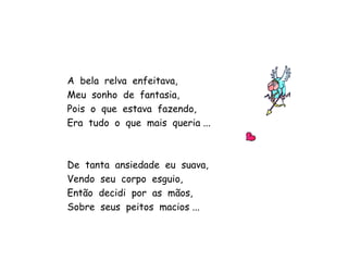 A  bela  relva  enfeitava, Meu  sonho  de  fantasia, Pois  o  que  estava  fazendo, Era  tudo  o  que  mais  queria ... De  tanta  ansiedade  eu  suava, Vendo  seu  corpo  esguio, Então  decidi  por  as  mãos, Sobre  seus  peitos  macios ... 