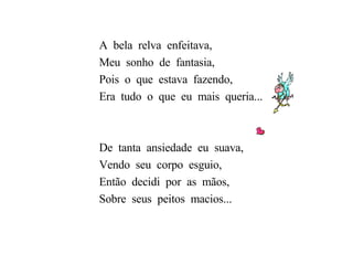 A  bela  relva  enfeitava, Meu  sonho  de  fantasia, Pois  o  que  estava  fazendo, Era  tudo  o  que  eu  mais  queria... De  tanta  ansiedade  eu  suava, Vendo  seu  corpo  esguio, Então  decidi  por  as  mãos, Sobre  seus  peitos  macios... 