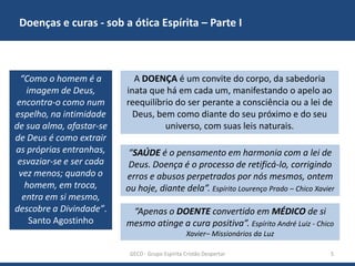 Doenças e curas - sob a ótica Espírita – Parte I

“Como o homem é a
imagem de Deus,
encontra-o como num
espelho, na intimidade
de sua alma, afastar-se
de Deus é como extrair
as próprias entranhas,
esvaziar-se e ser cada
vez menos; quando o
homem, em troca,
entra em si mesmo,
descobre a Divindade”.
Santo Agostinho

A DOENÇA é um convite do corpo, da sabedoria
inata que há em cada um, manifestando o apelo ao
reequilíbrio do ser perante a consciência ou a lei de
Deus, bem como diante do seu próximo e do seu
universo, com suas leis naturais.

“SAÚDE é o pensamento em harmonia com a lei de
Deus. Doença é o processo de retificá-lo, corrigindo
erros e abusos perpetrados por nós mesmos, ontem
ou hoje, diante dela”. Espírito Lourenço Prado – Chico Xavier
“Apenas o DOENTE convertido em MÉDICO de si
mesmo atinge a cura positiva”. Espírito André Luiz - Chico
Xavier– Missionários da Luz
GECD - Grupo Espírita Cristão Despertar

5

 